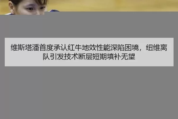 维斯塔潘首度承认红牛地效性能深陷困境，纽维离队引发技术断层短期填补无望